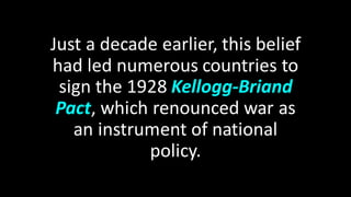 Just a decade earlier, this belief
had led numerous countries to
sign the 1928 Kellogg-Briand
Pact, which renounced war as
an instrument of national
policy.
 