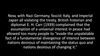 Now, with Nazi Germany, fascist Italy, and Imperial
Japan all violating the treaty, British historian and
diplomat E. H. Carr (1939) complained that the
assumption of a universal interest in peace had
allowed too many people to “evade the unpalatable
fact of a fundamental divergence of interest between
nations desirous of maintaining the status quo and
nations desirous of changing it.”
 