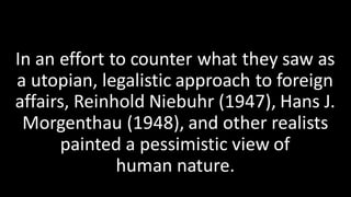 In an effort to counter what they saw as
a utopian, legalistic approach to foreign
affairs, Reinhold Niebuhr (1947), Hans J.
Morgenthau (1948), and other realists
painted a pessimistic view of
human nature.
 