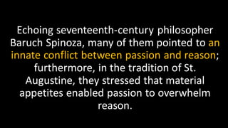 Echoing seventeenth-century philosopher
Baruch Spinoza, many of them pointed to an
innate conflict between passion and reason;
furthermore, in the tradition of St.
Augustine, they stressed that material
appetites enabled passion to overwhelm
reason.
 