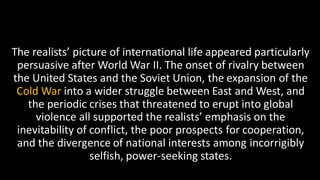 The realists’ picture of international life appeared particularly
persuasive after World War II. The onset of rivalry between
the United States and the Soviet Union, the expansion of the
Cold War into a wider struggle between East and West, and
the periodic crises that threatened to erupt into global
violence all supported the realists’ emphasis on the
inevitability of conflict, the poor prospects for cooperation,
and the divergence of national interests among incorrigibly
selfish, power-seeking states.
 