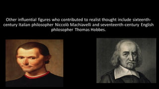 Other influential figures who contributed to realist thought include sixteenth-
century Italian philosopher Niccolò Machiavelli and seventeenth-century English
philosopher Thomas Hobbes.
 