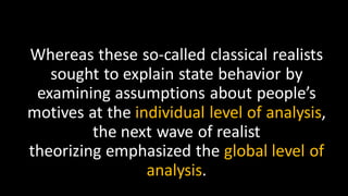 Whereas these so-called classical realists
sought to explain state behavior by
examining assumptions about people’s
motives at the individual level of analysis,
the next wave of realist
theorizing emphasized the global level of
analysis.
 