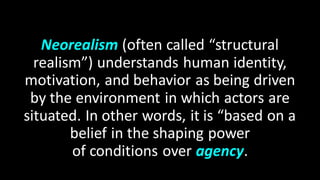 Neorealism (often called “structural
realism”) understands human identity,
motivation, and behavior as being driven
by the environment in which actors are
situated. In other words, it is “based on a
belief in the shaping power
of conditions over agency.
 