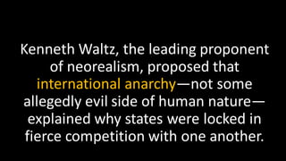 Kenneth Waltz, the leading proponent
of neorealism, proposed that
international anarchy—not some
allegedly evil side of human nature—
explained why states were locked in
fierce competition with one another.
 