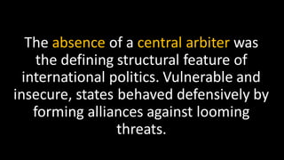 The absence of a central arbiter was
the defining structural feature of
international politics. Vulnerable and
insecure, states behaved defensively by
forming alliances against looming
threats.
 