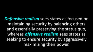 Defensive realism sees states as focused on
maintaining security by balancing others
and essentially preserving the status quo,
whereas offensive realism sees states as
seeking to ensure security by aggressively
maximizing their power.
 