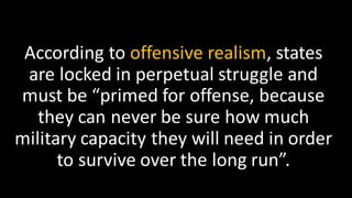 According to offensive realism, states
are locked in perpetual struggle and
must be “primed for offense, because
they can never be sure how much
military capacity they will need in order
to survive over the long run”.
 