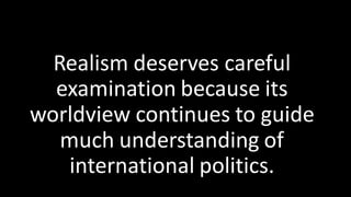 Realism deserves careful
examination because its
worldview continues to guide
much understanding of
international politics.
 