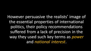 However persuasive the realists’ image of
the essential properties of international
politics, their policy recommendations
suffered from a lack of precision in the
way they used such key terms as power
and national interest.
 