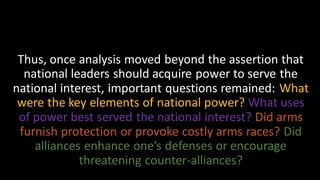Thus, once analysis moved beyond the assertion that
national leaders should acquire power to serve the
national interest, important questions remained: What
were the key elements of national power? What uses
of power best served the national interest? Did arms
furnish protection or provoke costly arms races? Did
alliances enhance one’s defenses or encourage
threatening counter-alliances?
 