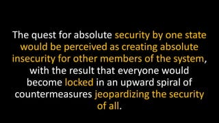 The quest for absolute security by one state
would be perceived as creating absolute
insecurity for other members of the system,
with the result that everyone would
become locked in an upward spiral of
countermeasures jeopardizing the security
of all.
 