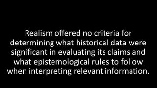 Realism offered no criteria for
determining what historical data were
significant in evaluating its claims and
what epistemological rules to follow
when interpreting relevant information.
 
