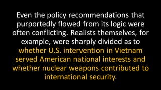 Even the policy recommendations that
purportedly flowed from its logic were
often conflicting. Realists themselves, for
example, were sharply divided as to
whether U.S. intervention in Vietnam
served American national interests and
whether nuclear weapons contributed to
international security.
 