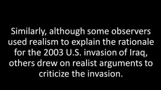 Similarly, although some observers
used realism to explain the rationale
for the 2003 U.S. invasion of Iraq,
others drew on realist arguments to
criticize the invasion.
 