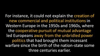 For instance, it could not explain the creation of
new commercial and political institutions in
Western Europe in the 1950s and 1960s, where
the cooperative pursuit of mutual advantage
led Europeans away from the unbridled power
politics that had brought them incessant
warfare since the birth of the nation-state some
three centuries earlier.
 