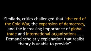 Similarly, critics challenged that “the end of
the Cold War, the expansion of democracy,
and the increasing importance of global
trade and international organizations . . .
Demand scholarly explanation that realist
theory is unable to provide”.
 