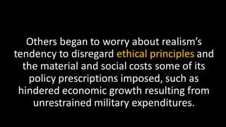 Others began to worry about realism’s
tendency to disregard ethical principles and
the material and social costs some of its
policy prescriptions imposed, such as
hindered economic growth resulting from
unrestrained military expenditures.
 