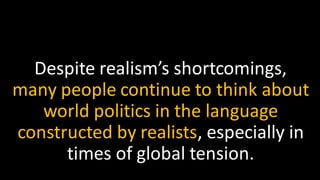 Despite realism’s shortcomings,
many people continue to think about
world politics in the language
constructed by realists, especially in
times of global tension.
 