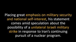 Placing great emphasis on military security
and national self-interest, his statement
comes amid speculation about the
possibility of a unilateral Israeli military
strike in response to Iran’s continuing
pursuit of a nuclear program.
 