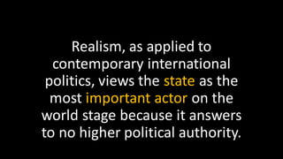 Realism, as applied to
contemporary international
politics, views the state as the
most important actor on the
world stage because it answers
to no higher political authority.
 