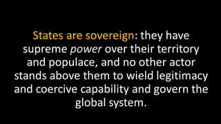 States are sovereign: they have
supreme power over their territory
and populace, and no other actor
stands above them to wield legitimacy
and coercive capability and govern the
global system.
 
