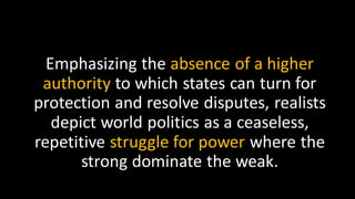 Emphasizing the absence of a higher
authority to which states can turn for
protection and resolve disputes, realists
depict world politics as a ceaseless,
repetitive struggle for power where the
strong dominate the weak.
 