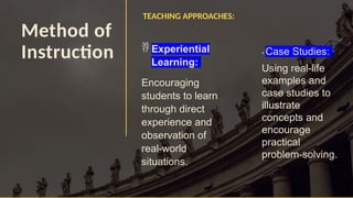 Method of
Instruction
TEACHING APPROACHES:
 Experiential
Learning:
Encouraging
students to learn
through direct
experience and
observation of
real-world
situations.
• Case Studies:
Using real-life
examples and
case studies to
illustrate
concepts and
encourage
practical
problem-solving.
 
