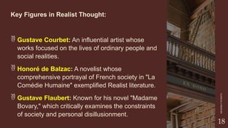 CLASSICAL
LITERATURE
18
Key Figures in Realist Thought:
 Gustave Courbet: An influential artist whose
works focused on the lives of ordinary people and
social realities.
 Honoré de Balzac: A novelist whose
comprehensive portrayal of French society in "La
Comédie Humaine" exemplified Realist literature.
 Gustave Flaubert: Known for his novel "Madame
Bovary," which critically examines the constraints
of society and personal disillusionment.
 