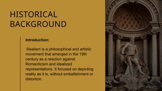 CLASSICAL
LITERATURE
2
HISTORICAL
BACKGROUND
Introduction:
Realism is a philosophical and artistic
movement that emerged in the 19th
century as a reaction against
Romanticism and idealized
representations. It focused on depicting
reality as it is, without embellishment or
distortion.
 