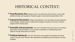 CLASSICAL
LITERATURE
3
HISTORICAL CONTEXT:
 Post-Romantic Era: Realism arose in the aftermath of Romanticism, which often
glorified emotion and imagination. Realists sought a more truthful representation of life.
 Industrial Revolution: Rapid industrialization and urbanization brought significant
social changes. Realists aimed to reflect these changes, focusing on the lives of ordinary
people and the working class.
 Scientific Advancements: The rise of scientific inquiry and a focus on empirical
observation influenced Realism. This era saw an emphasis on understanding human
behavior through observation and reason.
 Political Upheaval: The mid-19th century was marked by revolutions and social
unrest in Europe, which Realism often addressed by highlighting social injustices and class
struggles.
 