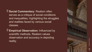 CLASSICAL
LITERATURE
5
 Social Commentary: Realism often
serves as a critique of social conditions
and inequalities, highlighting the struggles
and realities faced by various social
classes.
 Empirical Observation: Influenced by
scientific methods, Realism values
observation and accuracy in depicting
reality.
 
