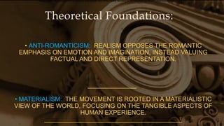 Theoretical Foundations:
• ANTI-ROMANTICISM: REALISM OPPOSES THE ROMANTIC
EMPHASIS ON EMOTION AND IMAGINATION, INSTEAD VALUING
FACTUAL AND DIRECT REPRESENTATION.
• MATERIALISM: THE MOVEMENT IS ROOTED IN A MATERIALISTIC
VIEW OF THE WORLD, FOCUSING ON THE TANGIBLE ASPECTS OF
HUMAN EXPERIENCE.
________________________________________
•Materialism: The movement is rooted in a materialistic view of the world, focusing on the tangible aspects of human experience.
 
