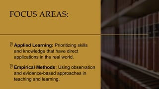 CLASSICAL
LITERATURE
9
FOCUS AREAS:
 Applied Learning: Prioritizing skills
and knowledge that have direct
applications in the real world.
 Empirical Methods: Using observation
and evidence-based approaches in
teaching and learning.
 
