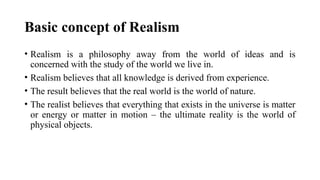 Basic concept of Realism
• Realism is a philosophy away from the world of ideas and is
concerned with the study of the world we live in.
• Realism believes that all knowledge is derived from experience.
• The result believes that the real world is the world of nature.
• The realist believes that everything that exists in the universe is matter
or energy or matter in motion – the ultimate reality is the world of
physical objects.
 