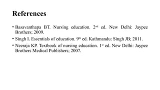 References
• Basavanthapa BT. Nursing education. 2nd
ed. New Delhi: Jaypee
Brothers; 2009.
• Singh I. Essentials of education. 9th
ed. Kathmandu: Singh JB; 2011.
• Neeraja KP. Textbook of nursing education. 1st
ed. New Delhi: Jaypee
Brothers Medical Publishers; 2007.
 