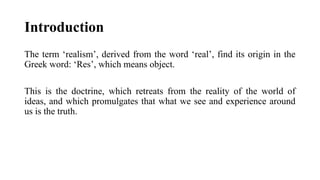 Introduction
The term ‘realism’, derived from the word ‘real’, find its origin in the
Greek word: ‘Res’, which means object.
This is the doctrine, which retreats from the reality of the world of
ideas, and which promulgates that what we see and experience around
us is the truth.
 