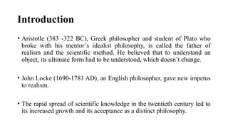 Introduction
• Aristotle (383 -322 BC), Greek philosopher and student of Plato who
broke with his mentor’s idealist philosophy, is called the father of
realism and the scientific method. He believed that to understand an
object, its ultimate form had to be understood, which doesn’t change.
• John Locke (1690-1781 AD), an English philosopher, gave new impetus
to realism.
• The rapid spread of scientific knowledge in the twentieth century led to
its increased growth and its acceptance as a distinct philosophy.
 