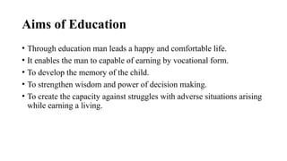 Aims of Education
• Through education man leads a happy and comfortable life.
• It enables the man to capable of earning by vocational form.
• To develop the memory of the child.
• To strengthen wisdom and power of decision making.
• To create the capacity against struggles with adverse situations arising
while earning a living.
 