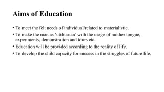 Aims of Education
• To meet the felt needs of individual/related to materialistic.
• To make the man as ‘utilitarian’ with the usage of mother tongue,
experiments, demonstration and tours etc.
• Education will be provided according to the reality of life.
• To develop the child capacity for success in the struggles of future life.
 