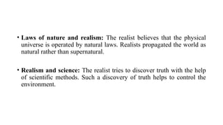 • Laws of nature and realism: The realist believes that the physical
universe is operated by natural laws. Realists propagated the world as
natural rather than supernatural.
• Realism and science: The realist tries to discover truth with the help
of scientific methods. Such a discovery of truth helps to control the
environment.
 
