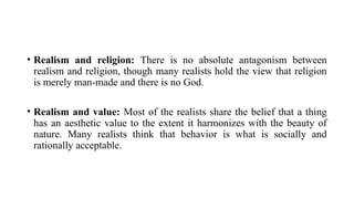 • Realism and religion: There is no absolute antagonism between
realism and religion, though many realists hold the view that religion
is merely man-made and there is no God.
• Realism and value: Most of the realists share the belief that a thing
has an aesthetic value to the extent it harmonizes with the beauty of
nature. Many realists think that behavior is what is socially and
rationally acceptable.
 
