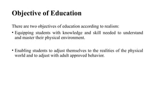 Objective of Education
There are two objectives of education according to realism:
• Equipping students with knowledge and skill needed to understand
and master their physical environment.
• Enabling students to adjust themselves to the realities of the physical
world and to adjust with adult approved behavior.
 