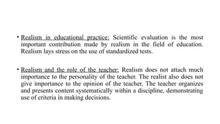 • Realism in educational practice: Scientific evaluation is the most
important contribution made by realism in the field of education.
Realism lays stress on the use of standardized tests.
• Realism and the role of the teacher: Realism does not attach much
importance to the personality of the teacher. The realist also does not
give importance to the opinion of the teacher. The teacher organizes
and presents content systematically within a discipline, demonstrating
use of criteria in making decisions.
 