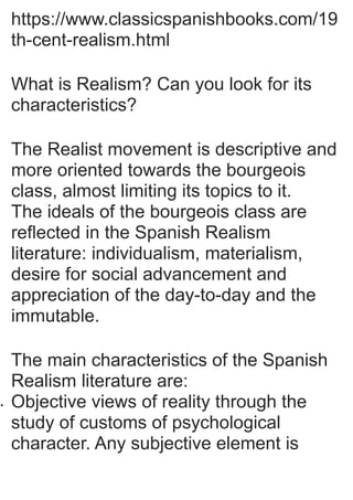 https://www.classicspanishbooks.com/19
th-cent-realism.html
What is Realism? Can you look for its
characteristics?
The Realist movement is descriptive and
more oriented towards the bourgeois
class, almost limiting its topics to it.
The ideals of the bourgeois class are
reflected in the Spanish Realism
literature: individualism, materialism,
desire for social advancement and
appreciation of the day-to-day and the
immutable.
The main characteristics of the Spanish
Realism literature are:
 Objective views of reality through the
study of customs of psychological
character. Any subjective element is
 