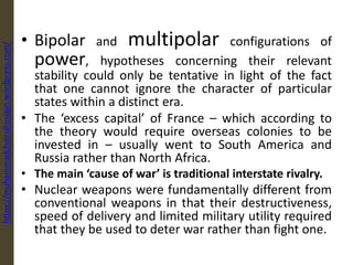 • Bipolar and multipolar configurations of
power, hypotheses concerning their relevant
stability could only be tentative in light of the fact
that one cannot ignore the character of particular
states within a distinct era.
• The ‘excess capital’ of France – which according to
the theory would require overseas colonies to be
invested in – usually went to South America and
Russia rather than North Africa.
• The main ‘cause of war’ is traditional interstate rivalry.
• Nuclear weapons were fundamentally different from
conventional weapons in that their destructiveness,
speed of delivery and limited military utility required
that they be used to deter war rather than fight one.
https://muhammadchoirulrosiqin.wordpress.com/
 