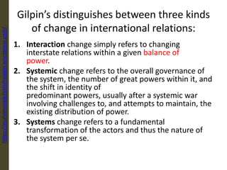 Gilpin’s distinguishes between three kinds
of change in international relations:
1. Interaction change simply refers to changing
interstate relations within a given balance of
power.
2. Systemic change refers to the overall governance of
the system, the number of great powers within it, and
the shift in identity of
predominant powers, usually after a systemic war
involving challenges to, and attempts to maintain, the
existing distribution of power.
3. Systems change refers to a fundamental
transformation of the actors and thus the nature of
the system per se.
https://muhammadchoirulrosiqin.wordpress.com/
 