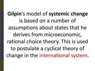 Gilpin’s model of systemic change
is based on a number of
assumptions about states that he
derives from microeconomic,
rational choice theory. This is used
to postulate a cyclical theory of
change in the international system.
https://muhammadchoirulrosiqin.wordpress.com/
 