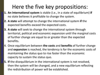 Here the five key propositions:
1. An international system is stable (i.e., in a state of equilibrium) if
no state believes it profitable to change the system.
2. A state will attempt to change the international system if the
expected benefits exceed the expected costs.
3. A state will seek to change the international system through
territorial, political and economic expansion until the marginal costs
of further change are equal to or greater than the expected
benefits.
4. Once equilibrium between the costs and benefits of further change
and expansion is reached, the tendency is for the economic costs of
maintaining the status quo to rise faster than the economic
capacity to sustain the status quo.
5. If the disequilibrium in the international system is not resolved,
then the system will be changed, and a new equilibrium reflecting
the redistribution of power will be established.
https://muhammadchoirulrosiqin.wordpress.com/
 