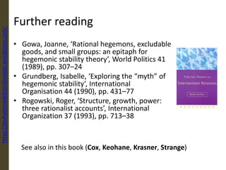 Further reading
• Gowa, Joanne, ‘Rational hegemons, excludable
goods, and small groups: an epitaph for
hegemonic stability theory’, World Politics 41
(1989), pp. 307–24
• Grundberg, Isabelle, ‘Exploring the “myth” of
hegemonic stability’, International
Organisation 44 (1990), pp. 431–77
• Rogowski, Roger, ‘Structure, growth, power:
three rationalist accounts’, International
Organization 37 (1993), pp. 713–38
See also in this book (Cox, Keohane, Krasner, Strange)
https://muhammadchoirulrosiqin.wordpress.com/
 
